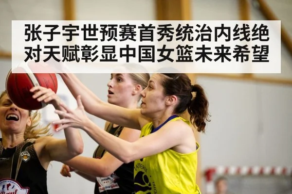 张子宇世预赛首秀统治内线绝对天赋彰显中国女篮未来希望