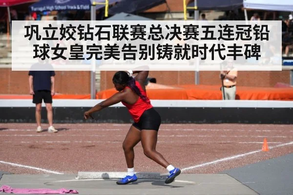 巩立姣钻石联赛总决赛五连冠铅球女皇完美告别铸就时代丰碑